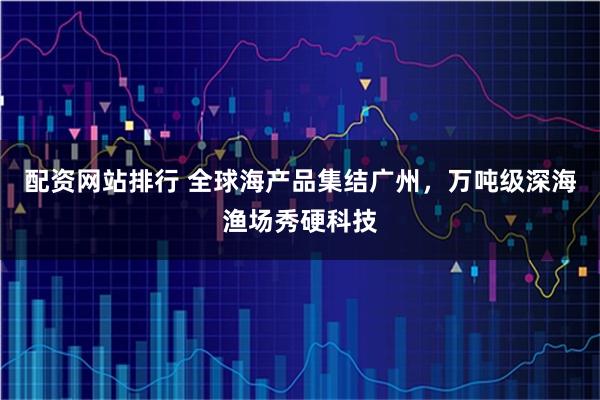 配资网站排行 全球海产品集结广州，万吨级深海渔场秀硬科技