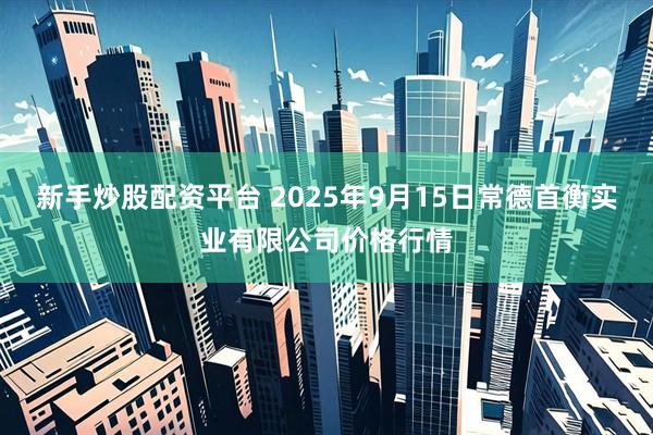新手炒股配资平台 2025年9月15日常德首衡实业有限公司价格行情