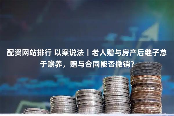 配资网站排行 以案说法｜老人赠与房产后继子怠于赡养，赠与合同能否撤销？